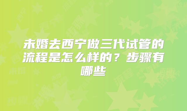 未婚去西宁做三代试管的流程是怎么样的？步骤有哪些