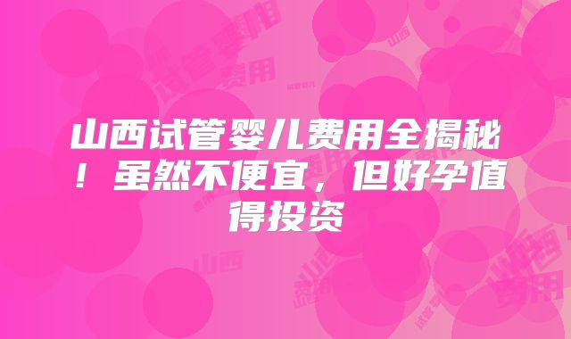 山西试管婴儿费用全揭秘！虽然不便宜，但好孕值得投资