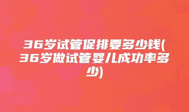36岁试管促排要多少钱(36岁做试管婴儿成功率多少)
