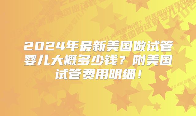 2024年最新美国做试管婴儿大概多少钱？附美国试管费用明细！