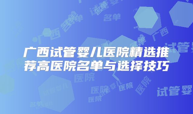 广西试管婴儿医院精选推荐高医院名单与选择技巧