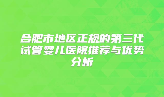 合肥市地区正规的第三代试管婴儿医院推荐与优势分析