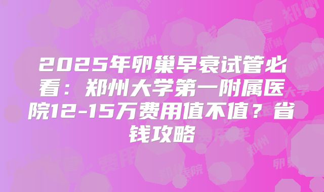 2025年卵巢早衰试管必看：郑州大学第一附属医院12-15万费用值不值？省钱攻略