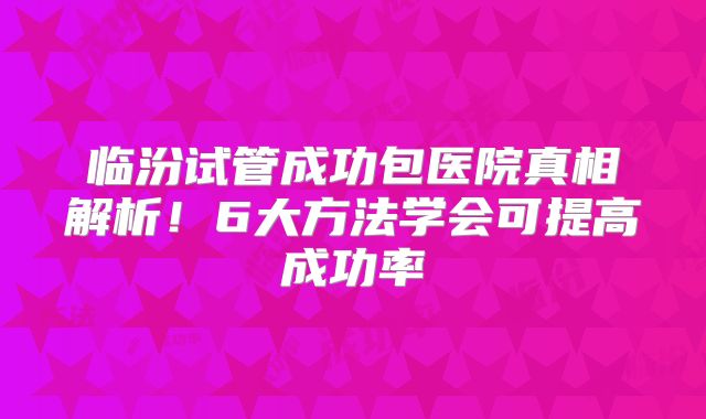 临汾试管成功包医院真相解析！6大方法学会可提高成功率