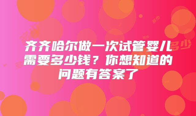 齐齐哈尔做一次试管婴儿需要多少钱?你想知道的问题有答案了