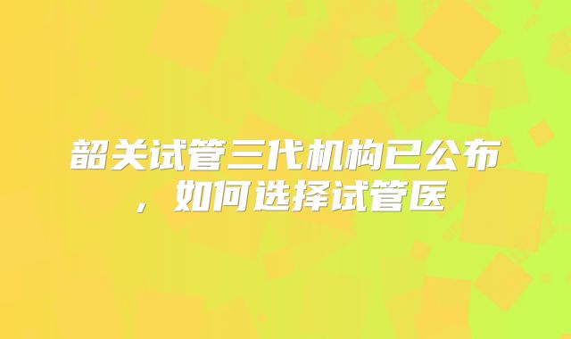 韶关试管三代机构已公布，如何选择试管医