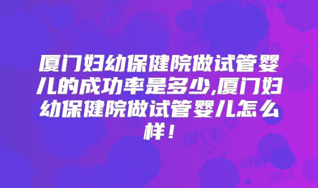 厦门妇幼保健院做试管婴儿的成功率是多少,厦门妇幼保健院做试管婴儿怎么样!