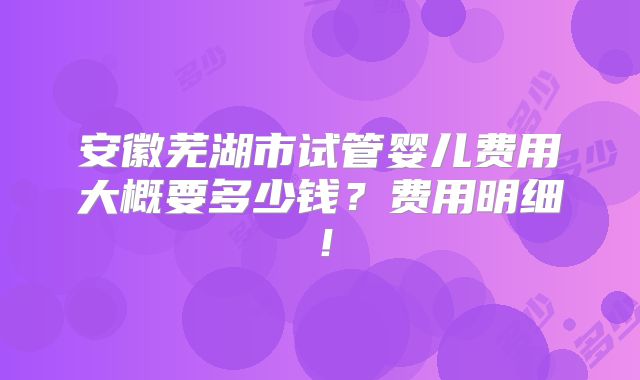 安徽芜湖市试管婴儿费用大概要多少钱？费用明细！