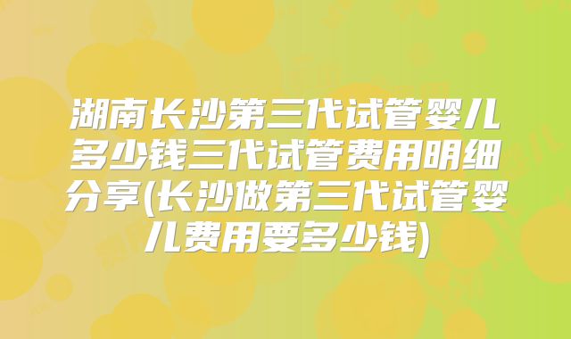 湖南长沙第三代试管婴儿多少钱三代试管费用明细分享(长沙做第三代试管婴儿费用要多少钱)