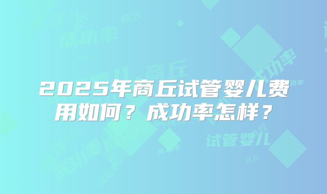 2025年商丘试管婴儿费用如何？成功率怎样？