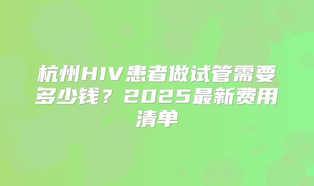 杭州HIV患者做试管需要多少钱？2025最新费用清单