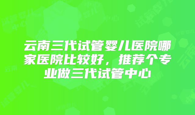 云南三代试管婴儿医院哪家医院比较好，推荐个专业做三代试管中心