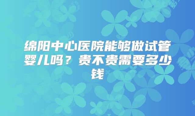 绵阳中心医院能够做试管婴儿吗？贵不贵需要多少钱