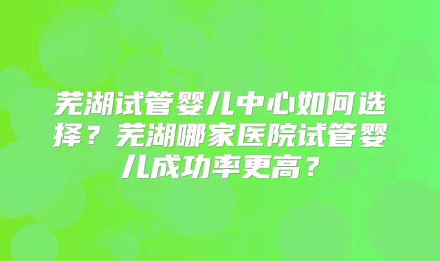 芜湖试管婴儿中心如何选择？芜湖哪家医院试管婴儿成功率更高？