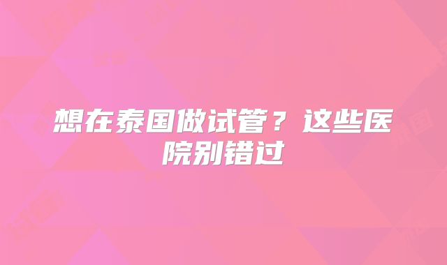 想在泰国做试管？这些医院别错过