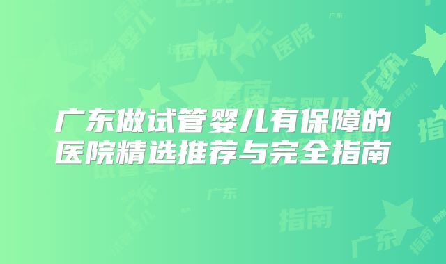 广东做试管婴儿有保障的医院精选推荐与完全指南