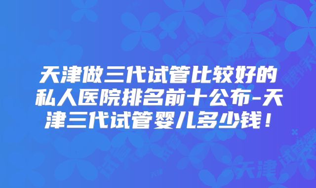 天津做三代试管比较好的私人医院排名前十公布-天津三代试管婴儿多少钱！