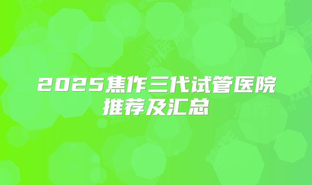 2025焦作三代试管医院推荐及汇总