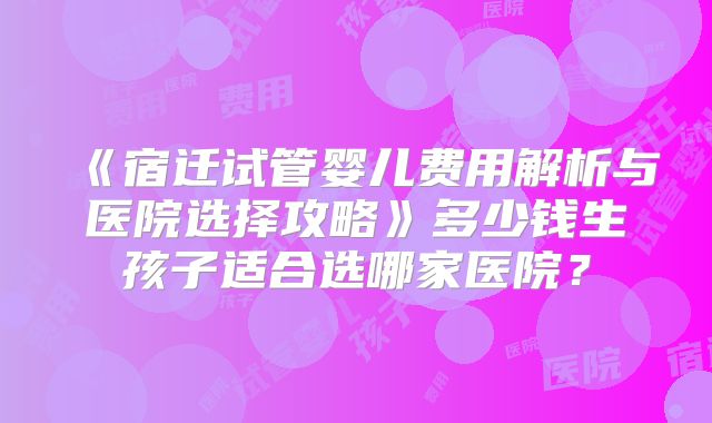 《宿迁试管婴儿费用解析与医院选择攻略》多少钱生孩子适合选哪家医院？