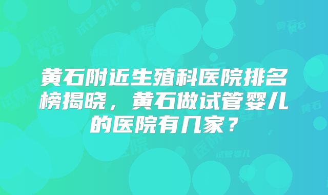 黄石附近生殖科医院排名榜揭晓，黄石做试管婴儿的医院有几家？