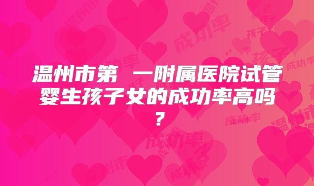 温州市第 一附属医院试管婴生孩子女的成功率高吗?