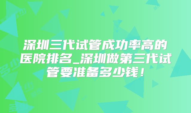 深圳三代试管成功率高的医院排名_深圳做第三代试管要准备多少钱！