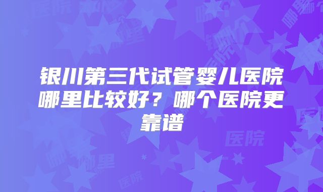 银川第三代试管婴儿医院哪里比较好？哪个医院更靠谱