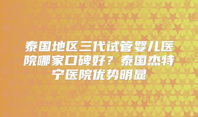 泰国地区三代试管婴儿医院哪家口碑好？泰国杰特宁医院优势明显