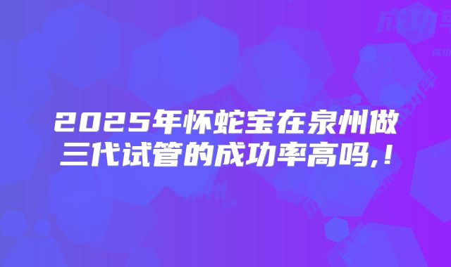 2025年怀蛇宝在泉州做三代试管的成功率高吗,！