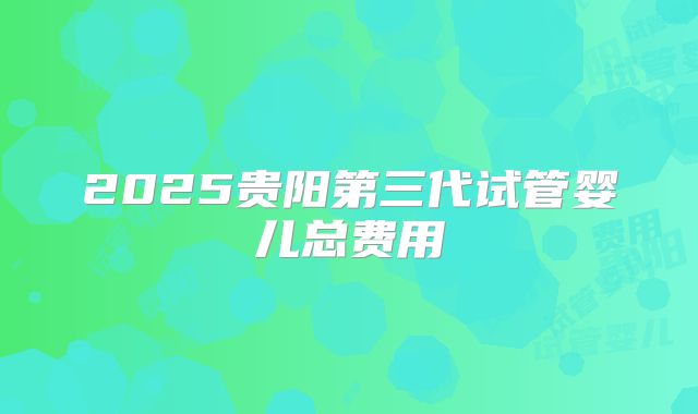2025贵阳第三代试管婴儿总费用