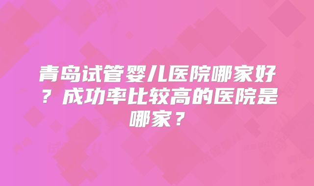 青岛试管婴儿医院哪家好？成功率比较高的医院是哪家？