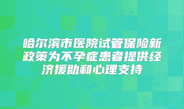 哈尔滨市医院试管保险新政策为不孕症患者提供经济援助和心理支持