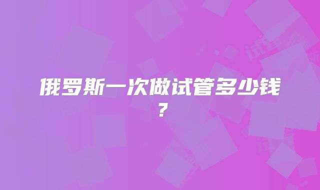 俄罗斯一次做试管多少钱?