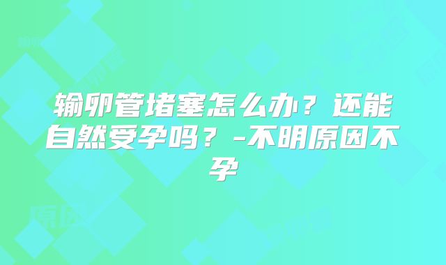 输卵管堵塞怎么办？还能自然受孕吗？-不明原因不孕