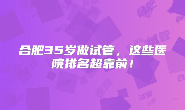 合肥35岁做试管，这些医院排名超靠前！