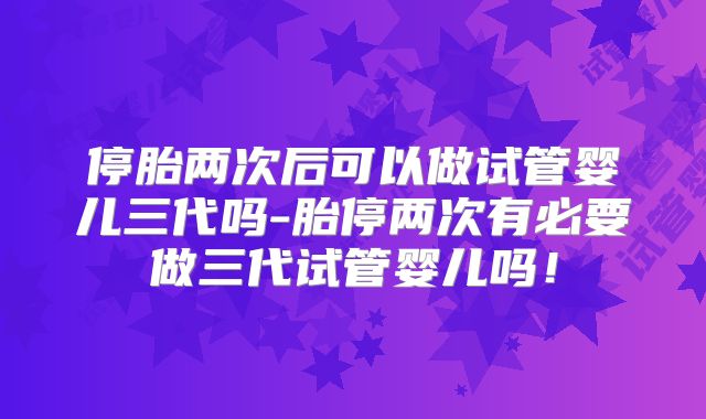 停胎两次后可以做试管婴儿三代吗-胎停两次有必要做三代试管婴儿吗！