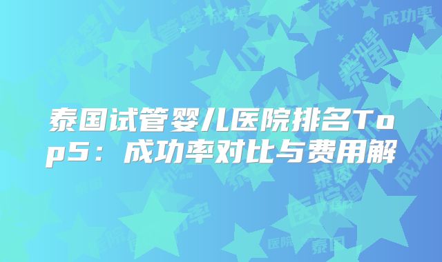 泰国试管婴儿医院排名Top5：成功率对比与费用解