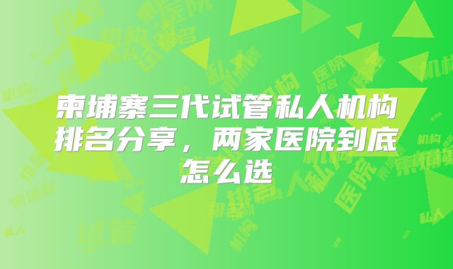 柬埔寨三代试管私人机构排名分享，两家医院到底怎么选