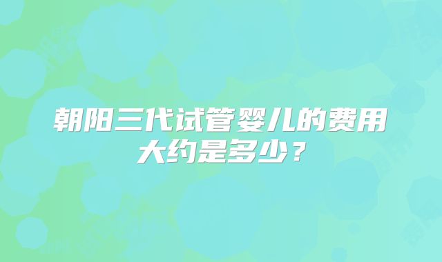 朝阳三代试管婴儿的费用大约是多少？