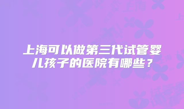 上海可以做第三代试管婴儿孩子的医院有哪些?