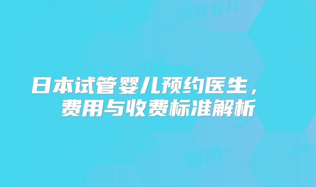 日本试管婴儿预约医生， 费用与收费标准解析