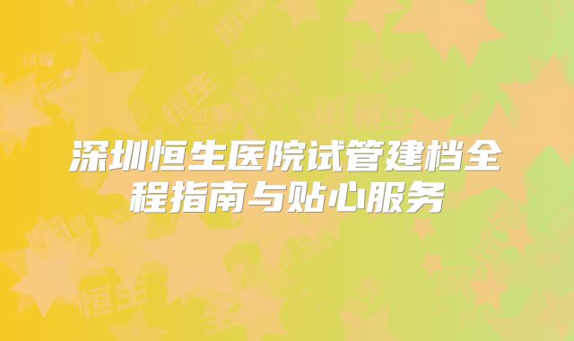 深圳恒生医院试管建档全程指南与贴心服务
