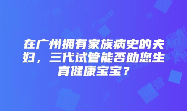 在广州拥有家族病史的夫妇，三代试管能否助您生育健康宝宝？