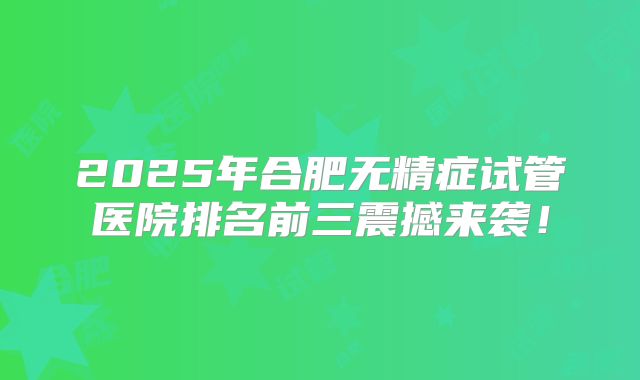 2025年合肥无精症试管医院排名前三震撼来袭！