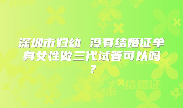 深圳市妇幼 没有结婚证单身女性做三代试管可以吗？