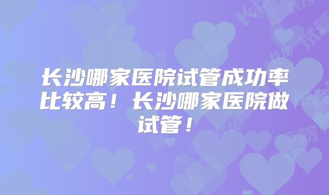 长沙哪家医院试管成功率比较高!长沙哪家医院做试管!