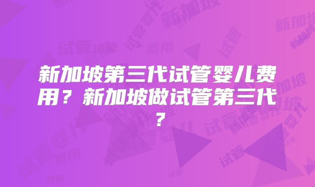 新加坡第三代试管婴儿费用？新加坡做试管第三代？