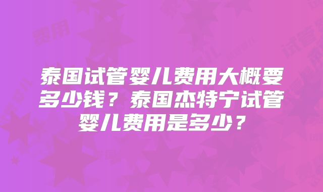 泰国试管婴儿费用大概要多少钱？泰国杰特宁试管婴儿费用是多少？