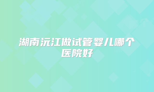 湖南沅江做试管婴儿哪个医院好