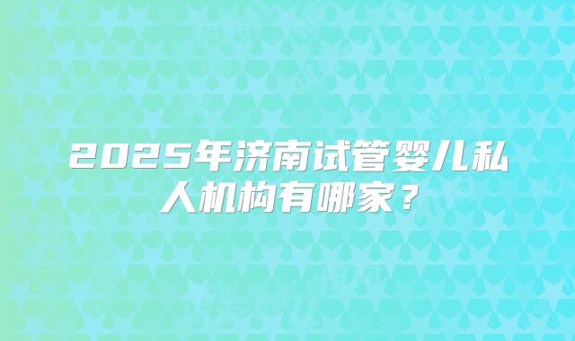 2025年济南试管婴儿私人机构有哪家?